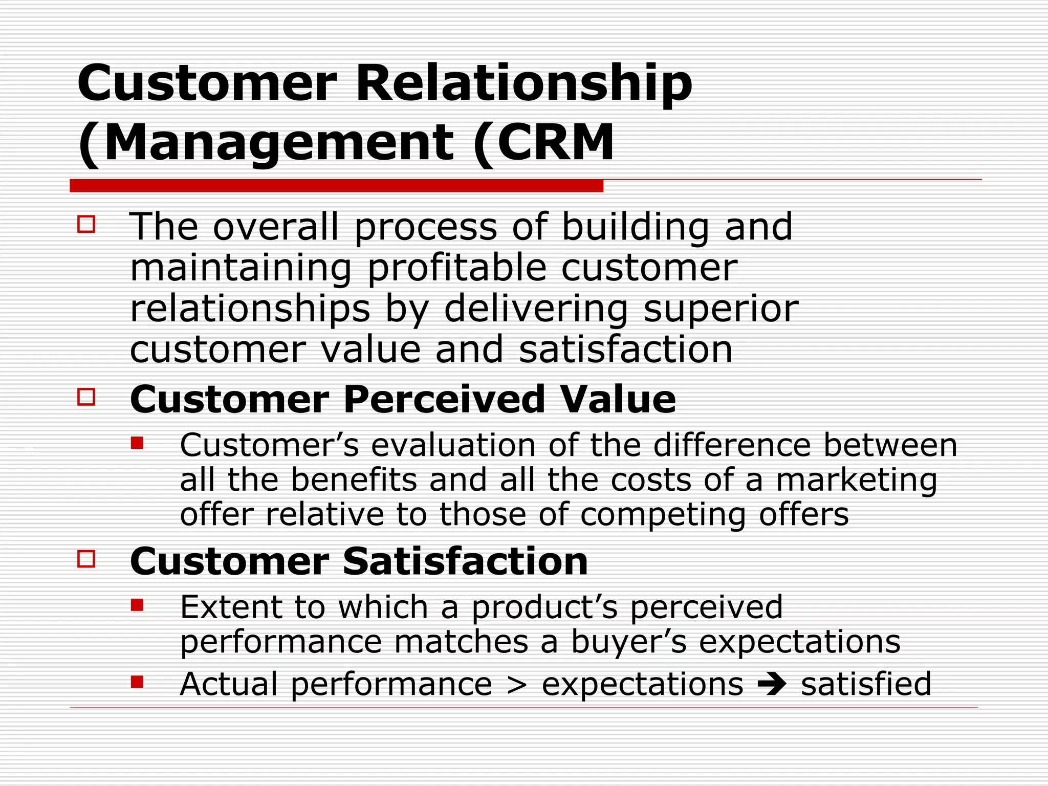 Customer Relationship Management (CRM) The overall process of building and maintaining profitable customer relationships by delivering superior customer value and satisfaction Customer Perceived Value Customer’s evaluation of the difference between all the benefits and all the costs of a marketing offer relative to those of competing offers Customer Satisfaction Extent to which a product’s perceived performance matches a buyer’s expectations Actual performance > expectations    satisfied 