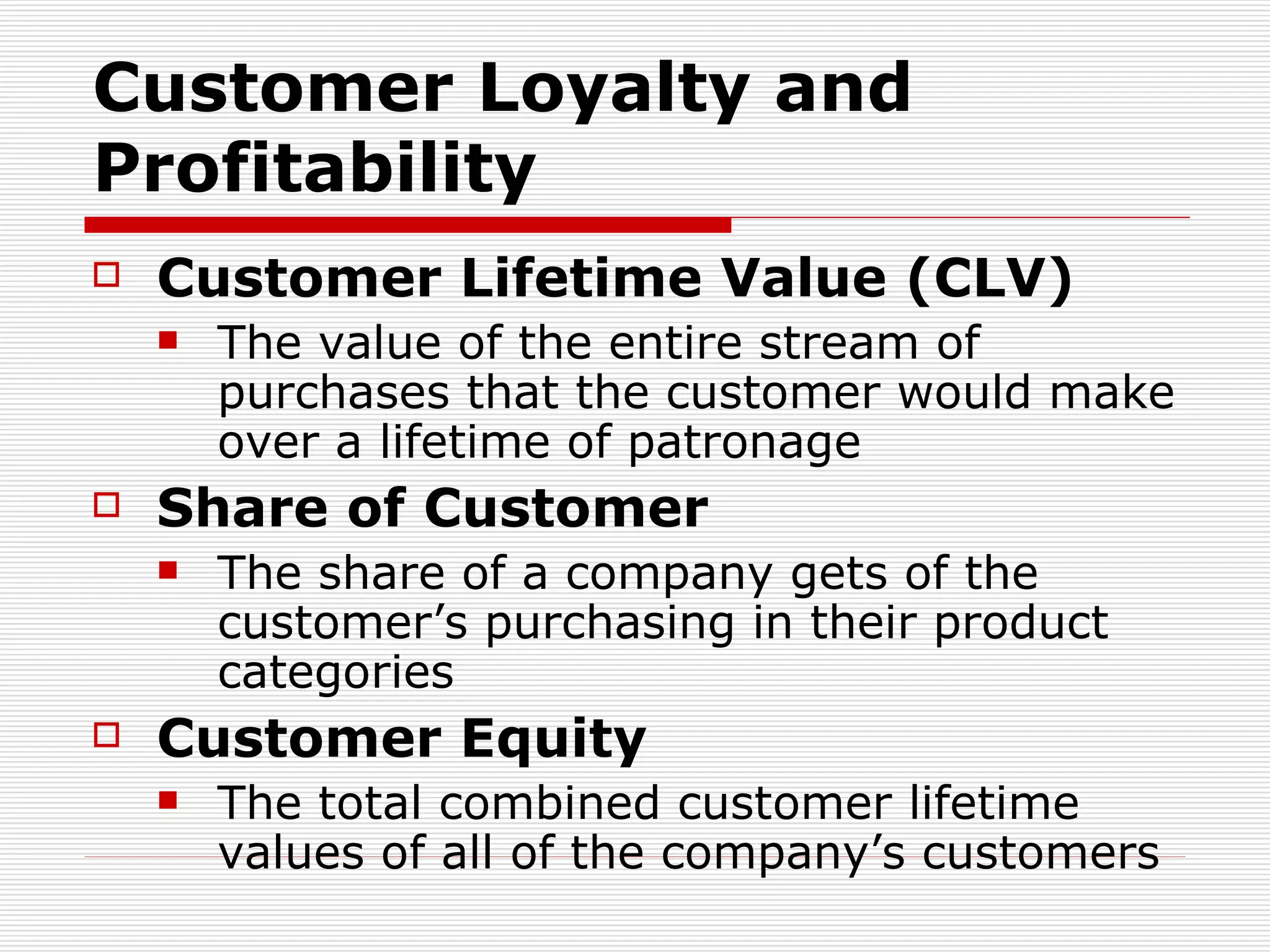 Customer Loyalty and Profitability Customer Lifetime Value (CLV) The value of the entire stream of purchases that the customer would make over a lifetime of patronage Share of Customer The share of a company gets of the customer’s purchasing in their product categories Customer Equity The total combined customer lifetime values of all of the company’s customers 