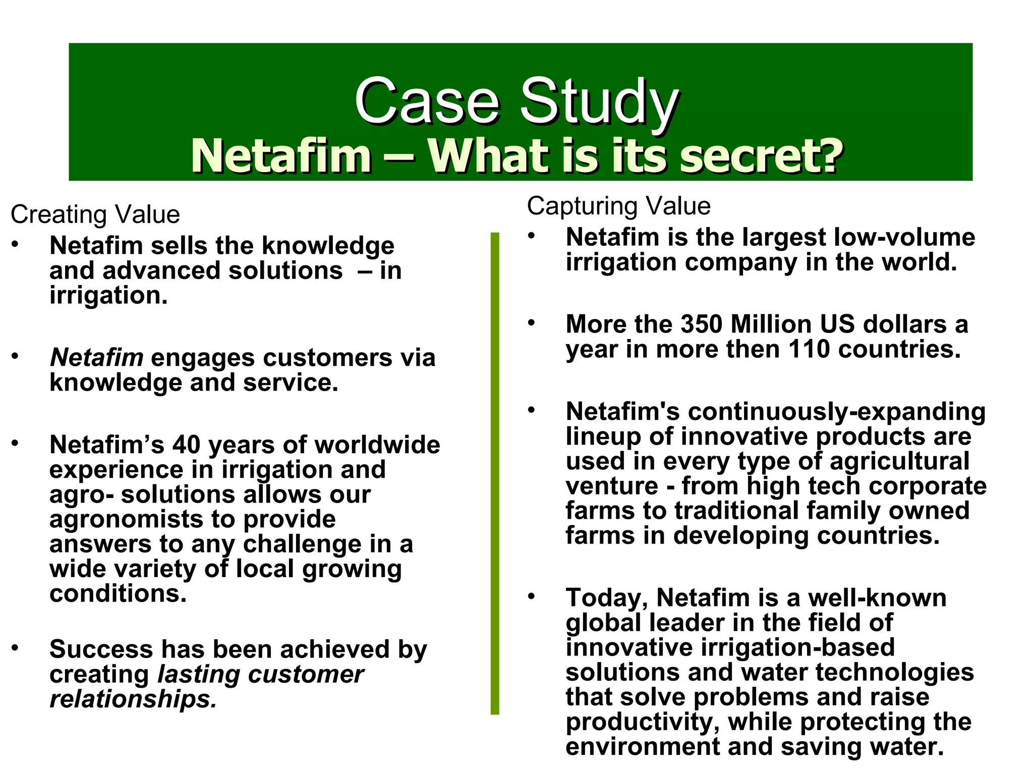Creating Value Netafim sells the knowledge and advanced solutions  – in irrigation. Netafim  engages customers via knowledge and service. Netafim’s 40 years of worldwide experience in irrigation and agro- solutions allows our agronomists to provide answers to any challenge in a wide variety of local growing conditions.   Success has been achieved by creating  lasting customer relationships. Case Study Capturing Value Netafim is the largest low-volume irrigation company in the world. More the 350 Million US dollars a year in more then 110 countries.  Netafim's continuously-expanding lineup of innovative products are used in every type of agricultural venture - from high tech corporate farms to traditional family owned farms in developing countries. Today, Netafim is a well-known global leader in the field of innovative irrigation-based solutions and water technologies that solve problems and raise productivity, while protecting the environment and saving water.   Netafim – What is its secret? 