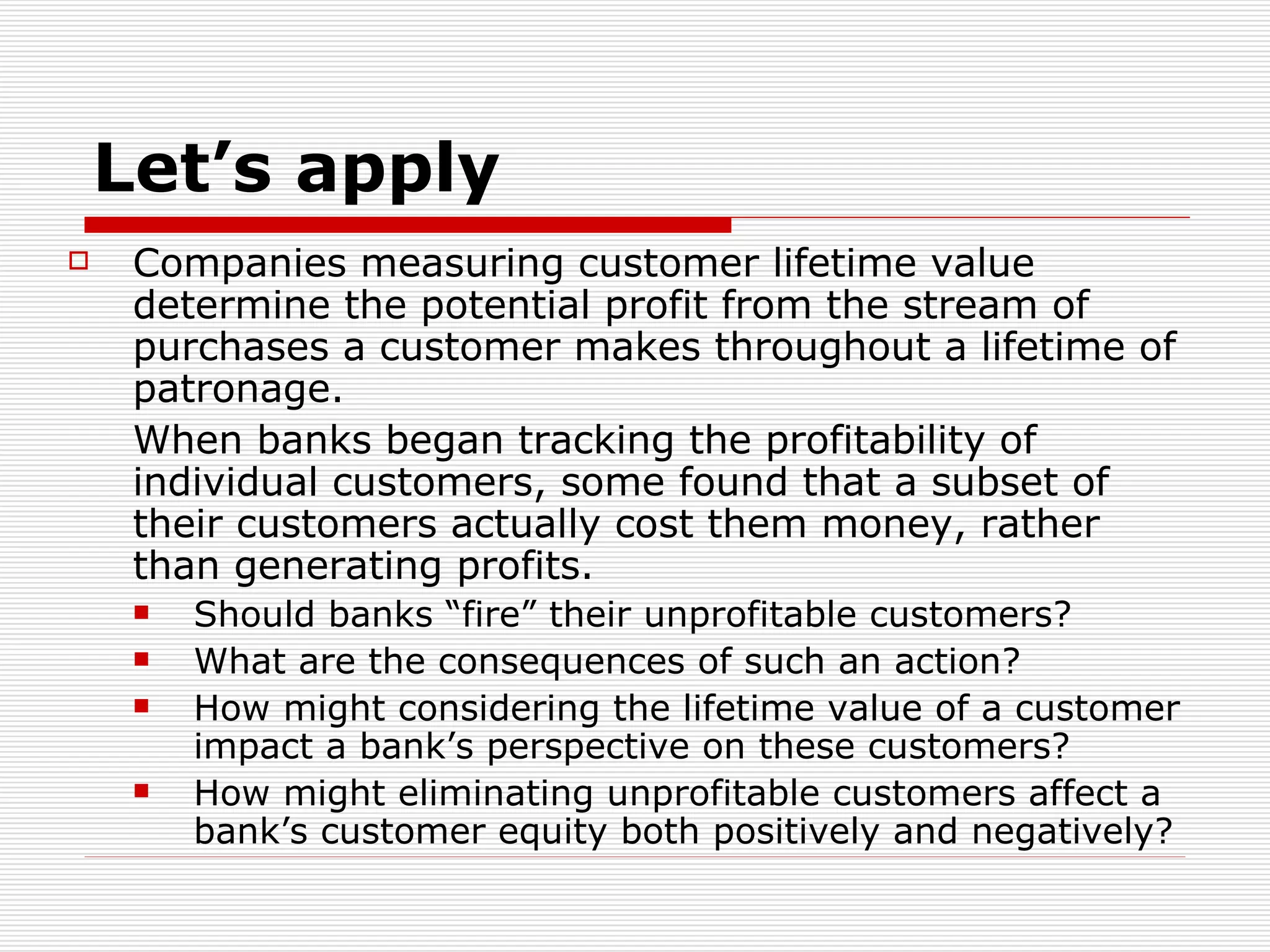 Let’s apply Companies measuring customer lifetime value determine the potential profit from the stream of purchases a customer makes throughout a lifetime of patronage.  When banks began tracking the profitability of individual customers, some found that a subset of their customers actually cost them money, rather than generating profits.  Should banks “fire” their unprofitable customers?  What are the consequences of such an action?  How might considering the lifetime value of a customer impact a bank’s perspective on these customers?  How might eliminating unprofitable customers affect a bank’s customer equity both positively and negatively? 