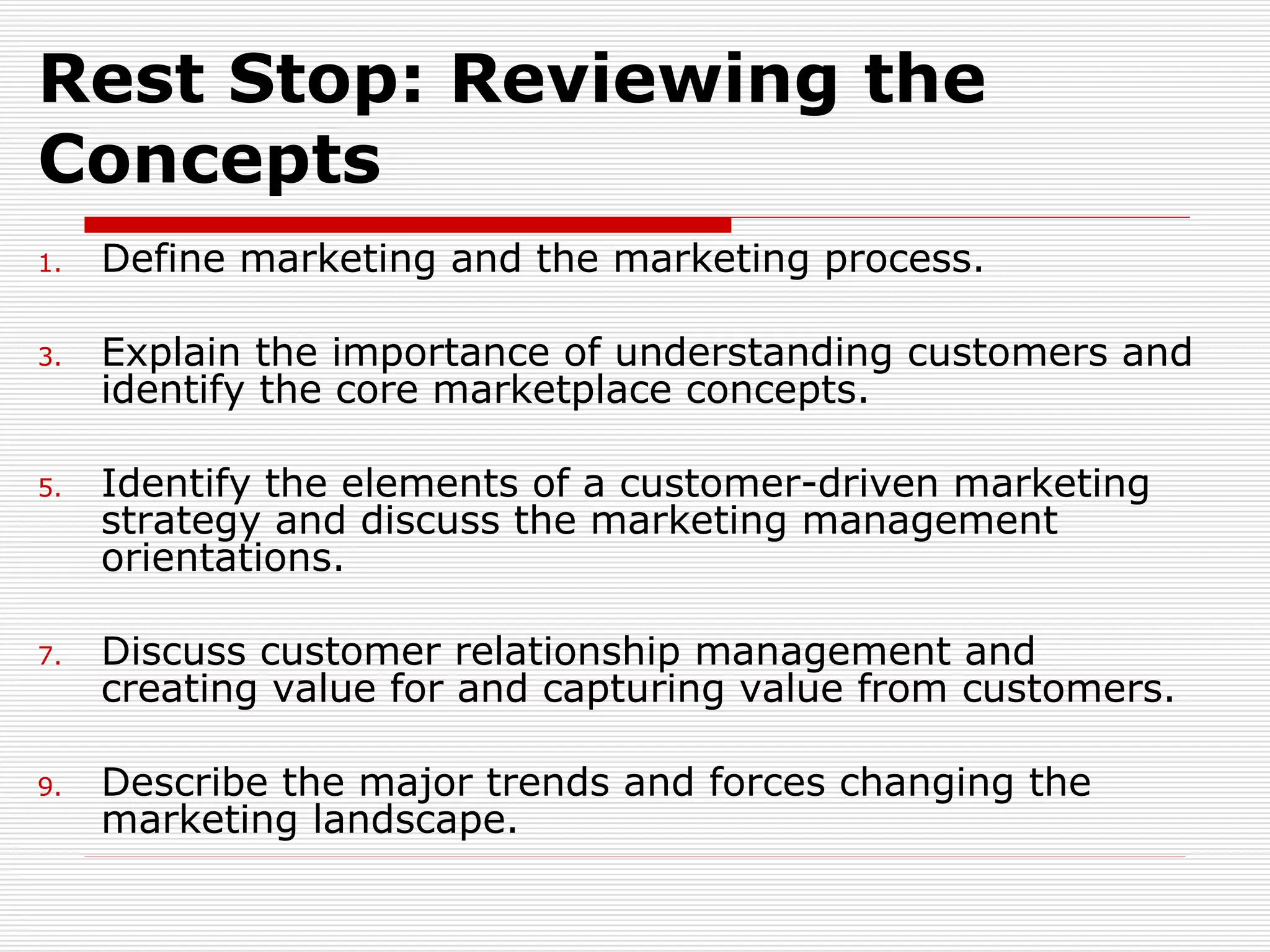 Define marketing and the marketing process. Explain the importance of understanding customers and identify the core marketplace concepts.  Identify the elements of a customer-driven marketing strategy and discuss the marketing management orientations. Discuss customer relationship management and creating value for and capturing value from customers. Describe the major trends and forces changing the marketing landscape. Rest Stop: Reviewing the Concepts 