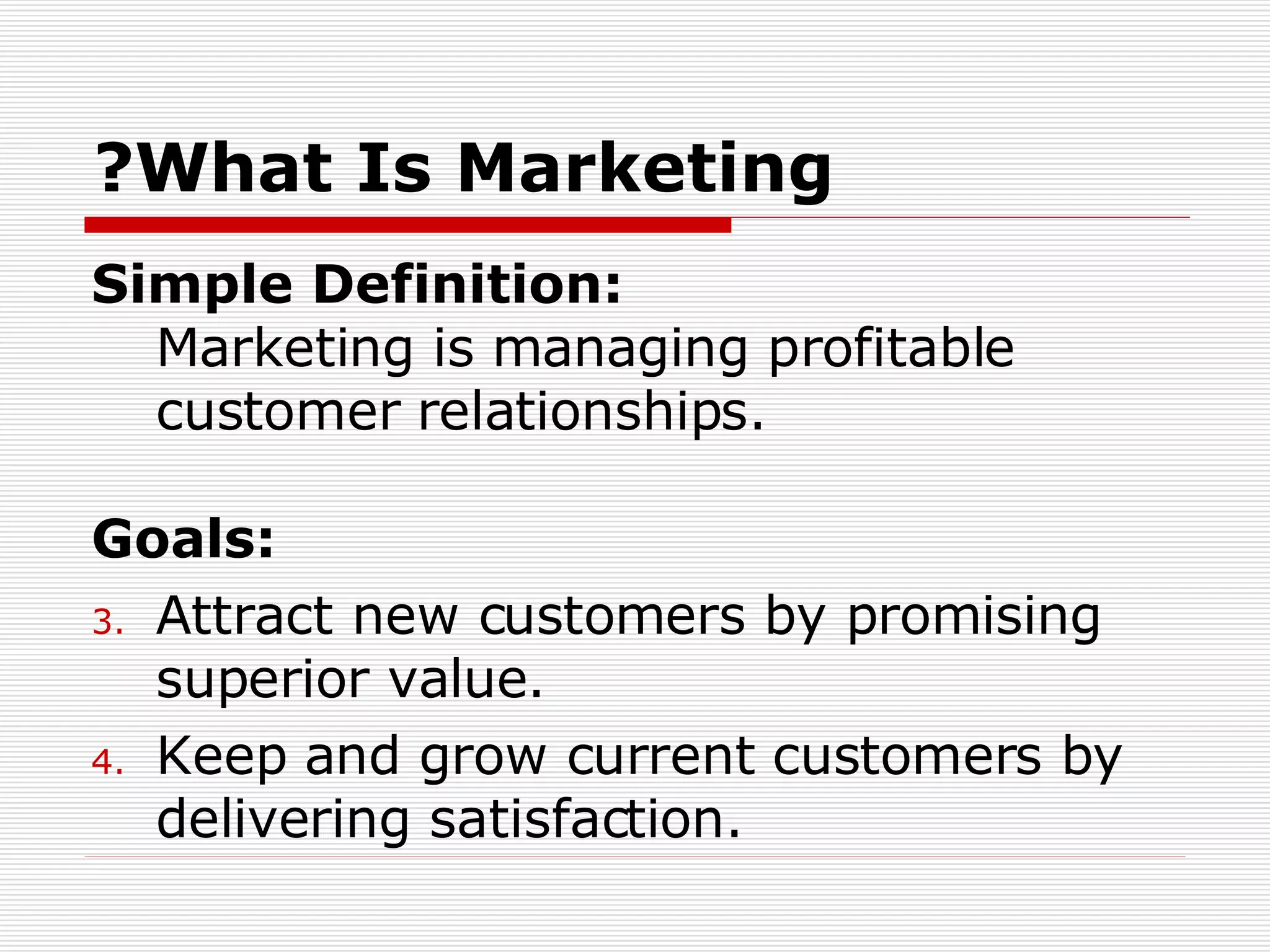 What Is Marketing? Simple Definition:   Marketing is managing profitable customer relationships. Goals:  Attract new customers by promising superior value.  Keep and grow current customers by delivering satisfaction. 