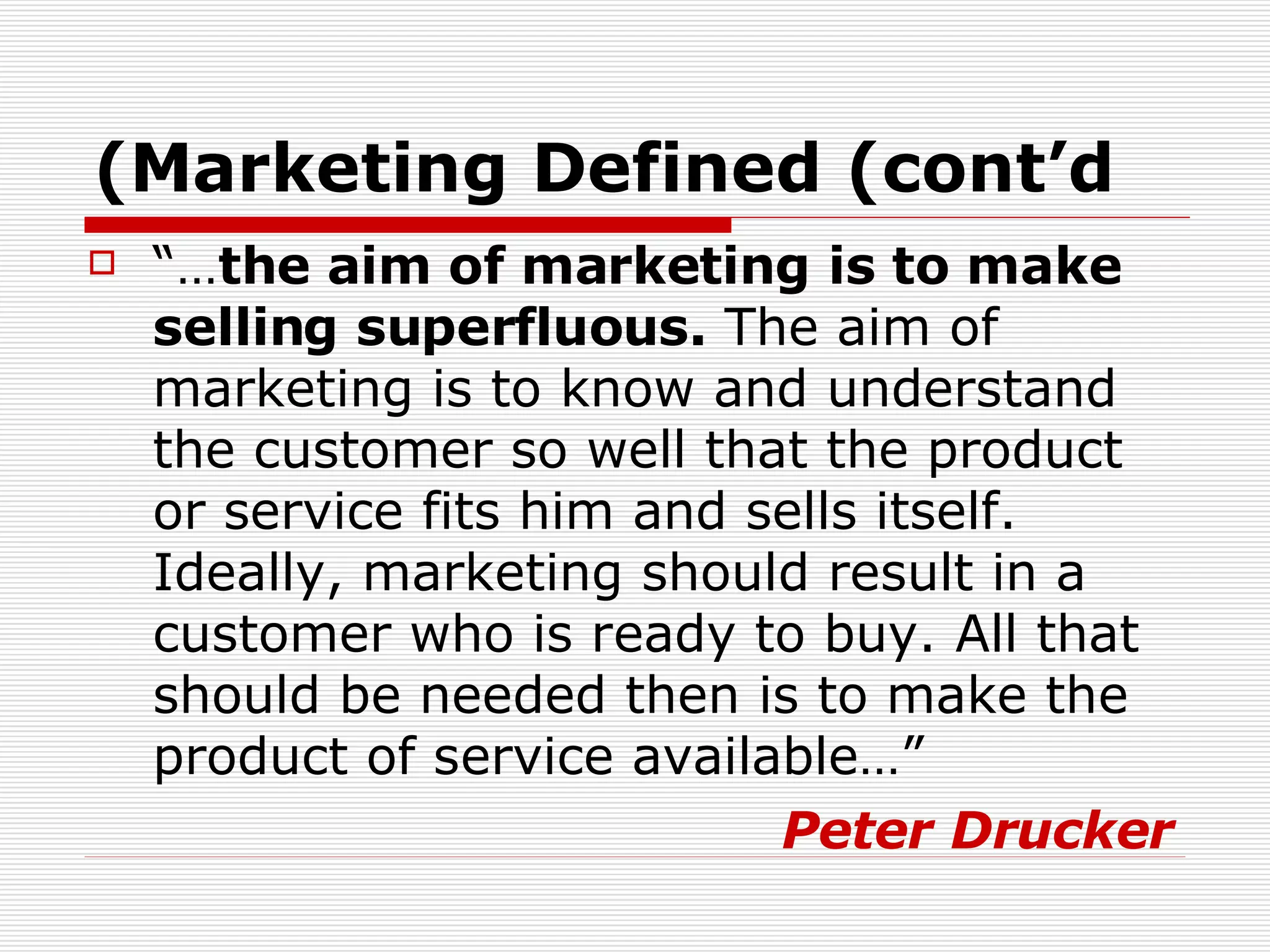“… the aim of marketing is to make selling superfluous.  The aim of marketing is to know and understand the customer so well that the product or service fits him and sells itself. Ideally, marketing should result in a customer who is ready to buy. All that should be needed then is to make the product of service available…”  Peter Drucker Marketing Defined (cont’d) 