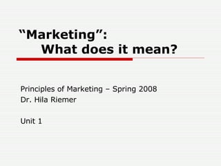 “ Marketing”: What does it mean? Principles of Marketing – Spring 2008 Dr. Hila Riemer Unit 1 