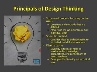 Principals of Design Thinking
• Structured process, focusing on the
users
– Use steps and methods that are
defined
– Power is in the whole process, not
individual steps
• Scientific method
– Consider ideas to be hypotheses to
be tested, not definite solutions
• Diverse teams
– Diversity in terms of roles to
maximize the knowledge,
perspectives, and connections of
team members
– Demographic diversity not as critical
here
 