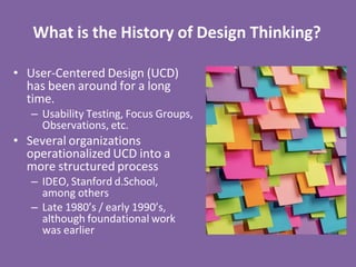 What is the History of Design Thinking?
• User-Centered Design (UCD)
has been around for a long
time.
– Usability Testing, Focus Groups,
Observations, etc.
• Several organizations
operationalized UCD into a
more structured process
– IDEO, Stanford d.School,
among others
– Late 1980’s / early 1990’s,
although foundational work
was earlier
 