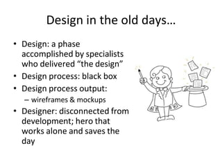 Design in the old days…
• Design: a phase
accomplished by specialists
who delivered “the design”
• Design process: black box
• Design process output:
– wireframes & mockups
• Designer: disconnected from
development; hero that
works alone and saves the
day
 