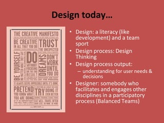 Design today…
• Design: a literacy (like
development) and a team
sport
• Design process: Design
Thinking
• Design process output:
– understanding for user needs &
decisions
• Designer: somebody who
facilitates and engages other
disciplines in a participatory
process (Balanced Teams)
 