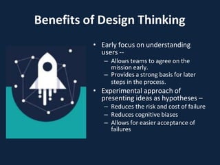 Benefits of Design Thinking
• Early focus on understanding
users --
– Allows teams to agree on the
mission early.
– Provides a strong basis for later
steps in the process.
• Experimental approach of
presenting ideas as hypotheses –
– Reduces the risk and cost of failure
– Reduces cognitive biases
– Allows for easier acceptance of
failures
 