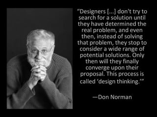 “Designers [...] don't try to
search for a solution until
they have determined the
real problem, and even
then, instead of solving
that problem, they stop to
consider a wide range of
potential solutions. Only
then will they finally
converge upon their
proposal. This process is
called ‘design thinking.’”
—Don Norman
 