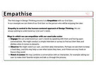 Empathise
The first stage in Design Thinking process is to Empathize with our End User.
In our example we can think of our End User as the person who will be enjoying the cake.
Empathy is central to the human-centered approach of Design Thinking. We are
always seeking to understand our end user's needs.
Ways in which we can empathize with our user/cake eater
Engage: We can understand our user's needs by speaking with them and having open
conversations. We might conduct a simple interview or survey to find out their likes and
dislikes when it comes to desserts.
Observe: We might watch our user, and their daily interactions. Perhaps we ask them to keep
a food diary, and this may help us see what tastes they have, and if there are any foods or
flavors they avoid
Watch &Listen: We may combine a conversation with an interaction, for example asking our
user to make their favorite recipie and talk us through the process.
 