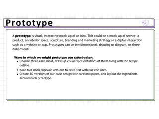 Prototype
A prototype is visual, interactive mock-up of an idea. This could be a mock-up of service, a
product, an interior space, sculpture, branding and marketing strategy or a digital interaction
such as a website or app. Prototypes can be two dimensional: drawing or diagram, or three
dimensional.
Ways in which we might prototype our cake design:
Choose three cake ideas, draw up visual representations of them along with the recipe
outline.
Bake two small cupcake versions to taste-test with our end user.
Create 3D versions of our cake design with card and paper, and lay out the ingredients
around each prototype.
 