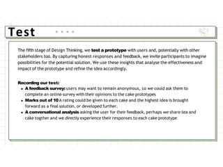 Test
The fifth stage of Design Thinking, we test a prototype with users and, potentially with other
stakeholders too. By capturing honest responses and feedback, we invite participants to imagine
possibilities for the potential solution. We use these insights that analyse the effectiveness and
impact of the prototype and refine the idea accordingly.
Recording our test:
A feedback survey: users may want to remain anonymous, so we could ask them to
complete an online survey with their opinions to the cake prototypes
Marks out of 10 A rating could be given to each cake and the highest idea is brought
forward as a final solution, or developed further.
A conversational analysis asking the user for their feedback, perhaps we share tea and
cake togther and we directly experience their responses to each cake prototype
 