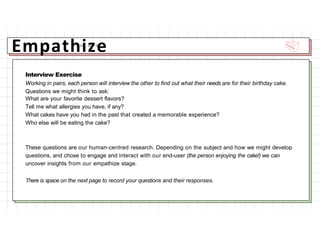 Empathize
Interview Exercise
Working in pairs, each person will interview the other to find out what their needs are for their birthday cake.
Questions we might think to ask:
What are your favorite dessert flavors?
Tell me what allergies you have, if any?
What cakes have you had in the past that created a memorable experience?
Who else will be eating the cake?
These questions are our human-centred research. Depending on the subject and how we might develop
questions, and chose to engage and interact with our end-user (the person enjoying the cake!) we can
uncover insights from our empathize stage.
There is space on the next page to record your questions and their responses.
 
