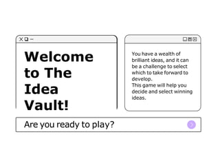 Welcome
to The
Idea
Vault!
Are you ready to play?
You have a wealth of
brilliant ideas, and it can
be a challenge to select
which to take forward to
develop.
This game will help you
decide and select winning
ideas.
 