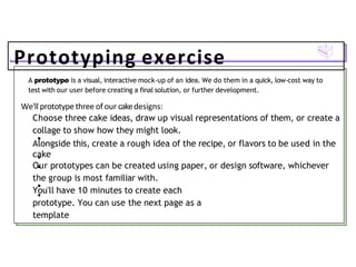 Prototyping exercise
A prototype is a visual, interactive mock-up of an idea. We do them in a quick, low-cost way to
test with our user before creating a final solution, or further development.
We'll prototype three of our cakedesigns:
Choose three cake ideas, draw up visual representations of them, or create a
collage to show how they might look.
Alongside this, create a rough idea of the recipe, or flavors to be used in the
cake
Our prototypes can be created using paper, or design software, whichever
the group is most familiar with.
You'll have 10 minutes to create each
prototype. You can use the next page as a
template
 