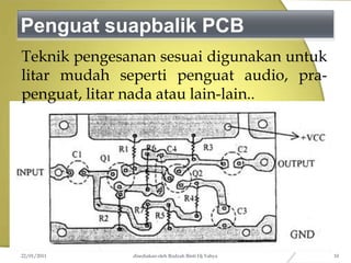 Penguat suapbalik PCB
Teknik pengesanan sesuai digunakan untuk
litar mudah seperti penguat audio, pra-
penguat, litar nada atau lain-lain..
22/01/2011 disediakan oleh Rodzah Binti Hj Yahya 10
 