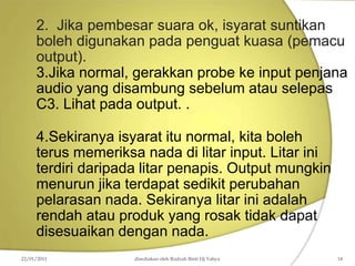 2. Jika pembesar suara ok, isyarat suntikan
boleh digunakan pada penguat kuasa (pemacu
output).
3.Jika normal, gerakkan probe ke input penjana
audio yang disambung sebelum atau selepas
C3. Lihat pada output. .
4.Sekiranya isyarat itu normal, kita boleh
terus memeriksa nada di litar input. Litar ini
terdiri daripada litar penapis. Output mungkin
menurun jika terdapat sedikit perubahan
pelarasan nada. Sekiranya litar ini adalah
rendah atau produk yang rosak tidak dapat
disesuaikan dengan nada.
22/01/2011 disediakan oleh Rodzah Binti Hj Yahya 14
 