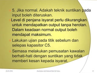  5. Jika normal. Adakah teknik suntikan pada
input boleh diteruskan.
Level di penjana isyarat perlu dikurangkan
untuk mendapatkan output tanpa herotan.
Dalam keadaan normal output boleh
mendapat maksimum.
 Lakukan ujian pada titik sebelum dan
selepas kapasitor C5.
 Semasa melakukan pemusatan kawalan
berhati-hati dengan suntikan yang tidak
memberi kesan kepada isyarat.
22/01/2011 disediakan oleh Rodzah Binti Hj Yahya 15
 