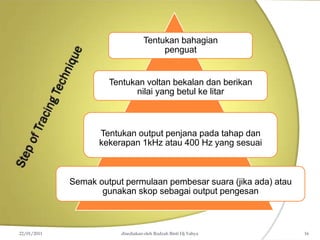 Tentukan bahagian
penguat
Tentukan voltan bekalan dan berikan
nilai yang betul ke litar
Tentukan output penjana pada tahap dan
kekerapan 1kHz atau 400 Hz yang sesuai
Semak output permulaan pembesar suara (jika ada) atau
gunakan skop sebagai output pengesan
22/01/2011 disediakan oleh Rodzah Binti Hj Yahya 16
 