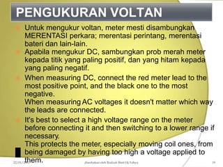 PENGUKURAN VOLTAN
 Untuk mengukur voltan, meter mesti disambungkan
MERENTASI perkara; merentasi perintang, merentasi
bateri dan lain-lain.
 Apabila mengukur DC, sambungkan prob merah meter
kepada titik yang paling positif, dan yang hitam kepada
yang paling negatif.
 When measuring DC, connect the red meter lead to the
most positive point, and the black one to the most
negative.
When measuring AC voltages it doesn't matter which way
the leads are connected.
 It's best to select a high voltage range on the meter
before connecting it and then switching to a lower range if
necessary.
This protects the meter, especially moving coil ones, from
being damaged by having too high a voltage applied to
them.
22/01/2011 disediakan oleh Rodzah Binti Hj Yahya 19
 