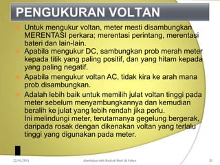 PENGUKURAN VOLTAN
 Untuk mengukur voltan, meter mesti disambungkan
MERENTASI perkara; merentasi perintang, merentasi
bateri dan lain-lain.
 Apabila mengukur DC, sambungkan prob merah meter
kepada titik yang paling positif, dan yang hitam kepada
yang paling negatif.
 Apabila mengukur voltan AC, tidak kira ke arah mana
prob disambungkan.
 Adalah lebih baik untuk memilih julat voltan tinggi pada
meter sebelum menyambungkannya dan kemudian
beralih ke julat yang lebih rendah jika perlu.
Ini melindungi meter, terutamanya gegelung bergerak,
daripada rosak dengan dikenakan voltan yang terlalu
tinggi yang digunakan pada meter.
22/01/2011 disediakan oleh Rodzah Binti Hj Yahya 20
 
