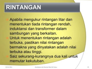 RINTANGAN
22/01/2011 disediakan oleh Rodzah Binti Hj Yahya 22
 Apabila mengukur rintangan litar dan
menentukan tiada rintangan rendah,
induktansi dan transformer dalam
sambungan yang berkaitan.
 Untuk menentukan rintangan adalah
terbuka, pastikan nilai rintangan
bermakna yang dinyatakan adalah nilai
terbuka atau tinggi.
 Saiz sekurang-kurangnya dua kali untuk
memutar kekutuban.
 