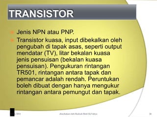 TRANSISTOR
 Jenis NPN atau PNP.
 Transistor kuasa, input dibekalkan oleh
pengubah di tapak asas, seperti output
mendatar (TV), litar bekalan kuasa
jenis pensuisan (bekalan kuasa
pensuisan). Pengukuran rintangan
TR501, rintangan antara tapak dan
pemancar adalah rendah. Peruntukan
boleh dibuat dengan hanya mengukur
rintangan antara pemungut dan tapak.
22/01/2011 disediakan oleh Rodzah Binti Hj Yahya 26
 