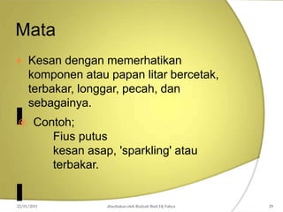 Mata
 Kesan dengan memerhatikan
komponen atau papan litar bercetak,
terbakar, longgar, pecah, dan
sebagainya.
 Contoh;
Fius putus
kesan asap, 'sparkling' atau
terbakar.
22/01/2011 disediakan oleh Rodzah Binti Hj Yahya 29
 