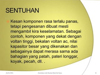 SENTUHAN
22/01/2011 disediakan oleh Rodzah Binti Hj Yahya 31
 Kesan komponen rasa terlalu panas,
tetapi pengesanan dibuat mesti
mengambil kira keselamatan. Sebagai
contoh, komponen yang dekat dengan
voltan tinggi, bekalan voltan ac, nilai
kapasitor besar yang dikenakan dan
sebagainya dapat merasa sama ada
bahagian yang patah, pateri longgar,
koyak, pecah, dll. .
 