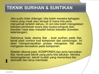 TEKNIK SURIHAN & SUNTIKAN
 Jika audio tidak didengar, kita boleh meneka bahagian
mana yang rosak atau tempat di mana kita perlu
menyemak terlebih dahulu. Di sini kita boleh mengatakan
bahawa pembesar suara atau kuasa penguat atau
kawalan nada atau masalah bahan kawalan (kawalan
kelantangan).
Sekiranya tiada skema litar , buat surihan pada litar,
kenal pasti nombor kod komponen dan sambungan. Ini
akan mempercepatkan proses mengesan litar atau
mengesan kerosakan pada komponen.
Setelah dikenal pasti, KOMPONEN dan jenis kerosakan
litar, kenal pasti teknik yang perlu kita lakukan. Mereka
berpengalaman, teknik mudah yang memeriksa litar
skematik dan terus membaiki.
22/01/2011 6
 