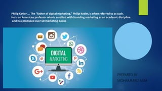 PREPARED BY
MOHAMMAD ASIM
Philip Kotler ... The “father of digital marketing,” Philip Kotler, is often referred to as such.
He is an American professor who is credited with founding marketing as an academic discipline
and has produced over 60 marketing books
 