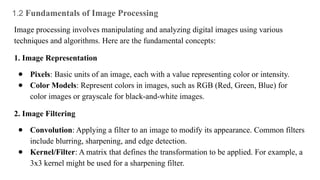 1.2 Fundamentals of Image Processing
Image processing involves manipulating and analyzing digital images using various
techniques and algorithms. Here are the fundamental concepts:
1. Image Representation
● Pixels: Basic units of an image, each with a value representing color or intensity.
● Color Models: Represent colors in images, such as RGB (Red, Green, Blue) for
color images or grayscale for black-and-white images.
2. Image Filtering
● Convolution: Applying a filter to an image to modify its appearance. Common filters
include blurring, sharpening, and edge detection.
● Kernel/Filter: A matrix that defines the transformation to be applied. For example, a
3x3 kernel might be used for a sharpening filter.
 