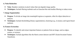 6. Noise Reduction
● Noise: Random variations in pixel values that can degrade image quality.
● Techniques: Include filtering methods such as Gaussian blur and median filtering to reduce noise.
7. Image Segmentation
● Purpose: To divide an image into meaningful regions or segments, often for object detection or
analysis.
● Techniques: Include thresholding (binary segmentation), clustering (e.g., k-means), and region-based
methods.
8. Feature Extraction
● Purpose: To identify and extract important features or patterns from an image, such as edges,
corners, or textures.
● Techniques: Include algorithms like the Harris corner detector and SIFT (Scale-Invariant Feature
Transform).
 