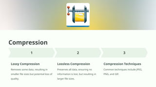 Compression
Lossy Compression
Removes some data, resulting in
smaller file sizes but potential loss of
quality.
Lossless Compression
Preserves all data, ensuring no
information is lost, but resulting in
larger file sizes.
Compression Techniques
Common techniques include JPEG,
PNG, and GIF.
 