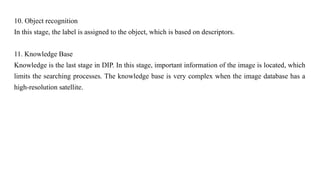 10. Object recognition
In this stage, the label is assigned to the object, which is based on descriptors.
11. Knowledge Base
Knowledge is the last stage in DIP. In this stage, important information of the image is located, which
limits the searching processes. The knowledge base is very complex when the image database has a
high-resolution satellite.
 