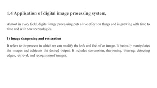 1.4 Application of digital image processing system,
Almost in every field, digital image processing puts a live effect on things and is growing with time to
time and with new technologies.
1) Image sharpening and restoration
It refers to the process in which we can modify the look and feel of an image. It basically manipulates
the images and achieves the desired output. It includes conversion, sharpening, blurring, detecting
edges, retrieval, and recognition of images.
 