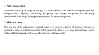 4) Pattern recognition
It involves the study of image processing, it is also combined with artificial intelligence such that
computer-aided diagnosis, handwriting recognition and images recognition can be easily
implemented. Now a days, image processing is used for pattern recognition.
5) Video processing
It is also one of the applications of digital image processing. A collection of frames or pictures are
arranged in such a way that it makes the fast movement of pictures. It involves frame rate conversion,
motion detection, reduction of noise and colour space conversion etc.
 