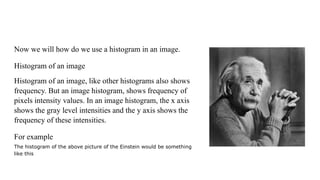 Now we will how do we use a histogram in an image.
Histogram of an image
Histogram of an image, like other histograms also shows
frequency. But an image histogram, shows frequency of
pixels intensity values. In an image histogram, the x axis
shows the gray level intensities and the y axis shows the
frequency of these intensities.
For example
The histogram of the above picture of the Einstein would be something
like this
 