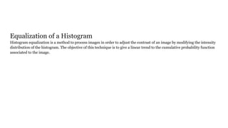 Equalization of a Histogram
Histogram equalization is a method to process images in order to adjust the contrast of an image by modifying the intensity
distribution of the histogram. The objective of this technique is to give a linear trend to the cumulative probability function
associated to the image.
 