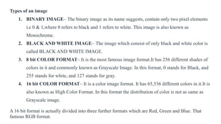 Types of an image
1. BINARY IMAGE– The binary image as its name suggests, contain only two pixel elements
i.e 0 & 1,where 0 refers to black and 1 refers to white. This image is also known as
Monochrome.
2. BLACK AND WHITE IMAGE– The image which consist of only black and white color is
called BLACK AND WHITE IMAGE.
3. 8 bit COLOR FORMAT– It is the most famous image format.It has 256 different shades of
colors in it and commonly known as Grayscale Image. In this format, 0 stands for Black, and
255 stands for white, and 127 stands for gray.
4. 16 bit COLOR FORMAT– It is a color image format. It has 65,536 different colors in it.It is
also known as High Color Format. In this format the distribution of color is not as same as
Grayscale image.
A 16 bit format is actually divided into three further formats which are Red, Green and Blue. That
famous RGB format.
 