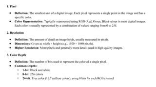 1. Pixel
● Definition: The smallest unit of a digital image. Each pixel represents a single point in the image and has a
specific color.
● Color Representation: Typically represented using RGB (Red, Green, Blue) values in most digital images.
Each color is usually represented by a combination of values ranging from 0 to 255.
2. Resolution
● Definition: The amount of detail an image holds, usually measured in pixels.
● Dimensions: Given as width × height (e.g., 1920 × 1080 pixels).
● Higher Resolution: More pixels and generally more detail; used in high-quality images.
3. Color Depth
● Definition: The number of bits used to represent the color of a single pixel.
● Common Depths:
○ 1-bit: Black and white
○ 8-bit: 256 colors
○ 24-bit: True color (16.7 million colors), using 8 bits for each RGB channel
 