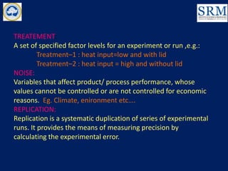 TREATEMENT:
A set of specified factor levels for an experiment or run ,e.g.:
Treatment–1 : heat input=low and with lid
Treatment–2 : heat input = high and without lid
NOISE:
Variables that affect product/ process performance, whose
values cannot be controlled or are not controlled for economic
reasons. Eg. Climate, enironment etc….
REPLICATION:
Replication is a systematic duplication of series of experimental
runs. It provides the means of measuring precision by
calculating the experimental error.
 