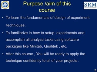 Purpose /aim of this
course
• To learn the fundamentals of design of experiment
techniques.
• To familiarize in how to setup experiments and
accomplish all analyze tasks using software
packages like Minitab, Qualitek , etc.
• After this course , You will be ready to apply the
technique confidently to all of your projects .
2
 