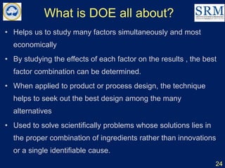 What is DOE all about?
• Helps us to study many factors simultaneously and most
economically
• By studying the effects of each factor on the results , the best
factor combination can be determined.
• When applied to product or process design, the technique
helps to seek out the best design among the many
alternatives
• Used to solve scientifically problems whose solutions lies in
the proper combination of ingredients rather than innovations
or a single identifiable cause.
24
 