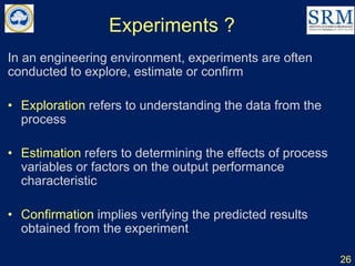 Experiments ?
In an engineering environment, experiments are often
conducted to explore, estimate or confirm
• Exploration refers to understanding the data from the
process
• Estimation refers to determining the effects of process
variables or factors on the output performance
characteristic
• Confirmation implies verifying the predicted results
obtained from the experiment
26
 
