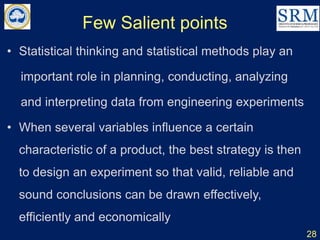 Few Salient points
• Statistical thinking and statistical methods play an
important role in planning, conducting, analyzing
and interpreting data from engineering experiments
• When several variables influence a certain
characteristic of a product, the best strategy is then
to design an experiment so that valid, reliable and
sound conclusions can be drawn effectively,
efficiently and economically
28
 
