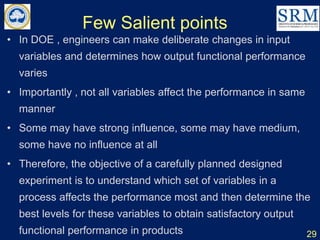 Few Salient points
• In DOE , engineers can make deliberate changes in input
variables and determines how output functional performance
varies
• Importantly , not all variables affect the performance in same
manner
• Some may have strong influence, some may have medium,
some have no influence at all
• Therefore, the objective of a carefully planned designed
experiment is to understand which set of variables in a
process affects the performance most and then determine the
best levels for these variables to obtain satisfactory output
functional performance in products 29
 