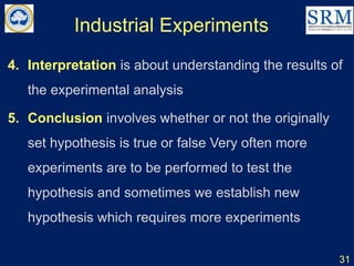 Industrial Experiments
4. Interpretation is about understanding the results of
the experimental analysis
5. Conclusion involves whether or not the originally
set hypothesis is true or false Very often more
experiments are to be performed to test the
hypothesis and sometimes we establish new
hypothesis which requires more experiments
31
 