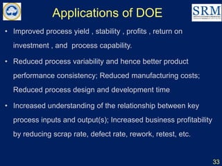 Applications of DOE
• Improved process yield , stability , profits , return on
investment , and process capability.
• Reduced process variability and hence better product
performance consistency; Reduced manufacturing costs;
Reduced process design and development time
• Increased understanding of the relationship between key
process inputs and output(s); Increased business profitability
by reducing scrap rate, defect rate, rework, retest, etc.
33
 